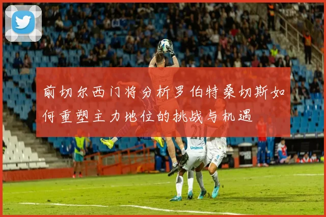 前切尔西门将分析罗伯特桑切斯如何重塑主力地位的挑战与机遇