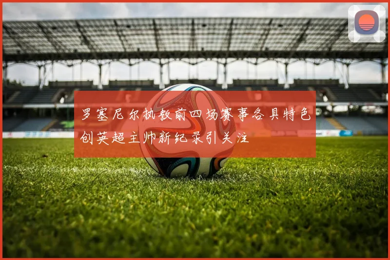 罗塞尼尔执教前四场赛事各具特色创英超主帅新纪录引关注
