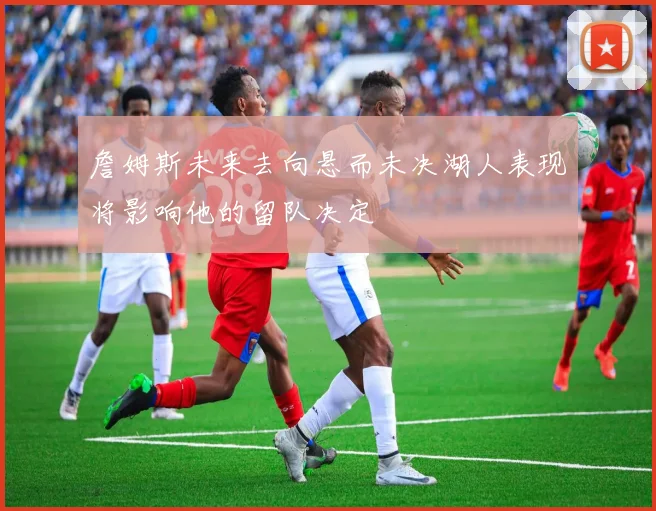 詹姆斯未来去向悬而未决湖人表现将影响他的留队决定
