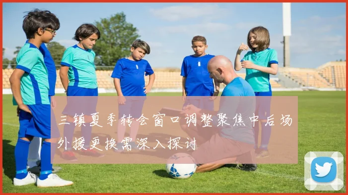 三镇夏季转会窗口调整聚焦中后场外援更换需深入探讨