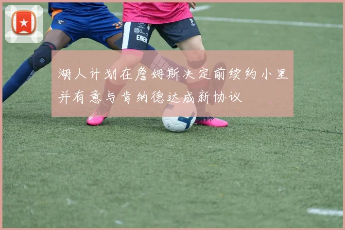 湖人计划在詹姆斯决定前续约小里并有意与肯纳德达成新协议