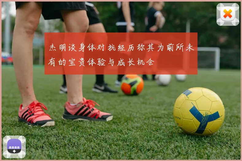 杰明谈身体对抗经历称其为前所未有的宝贵体验与成长机会