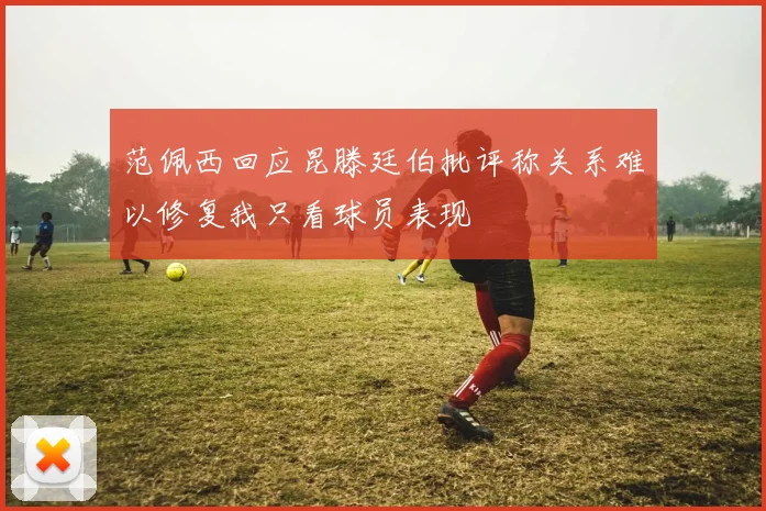 范佩西回应昆滕廷伯批评称关系难以修复我只看球员表现
