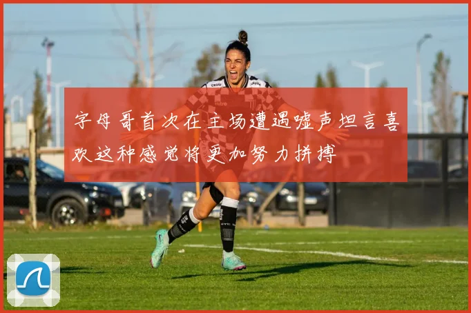 字母哥首次在主场遭遇嘘声坦言喜欢这种感觉将更加努力拼搏