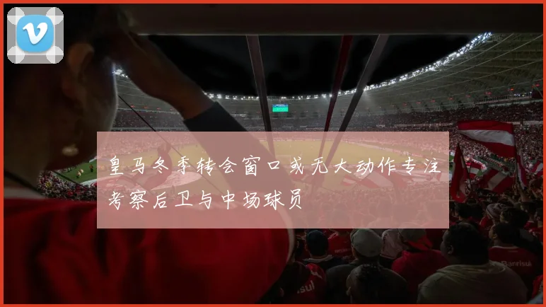 皇马冬季转会窗口或无大动作专注考察后卫与中场球员