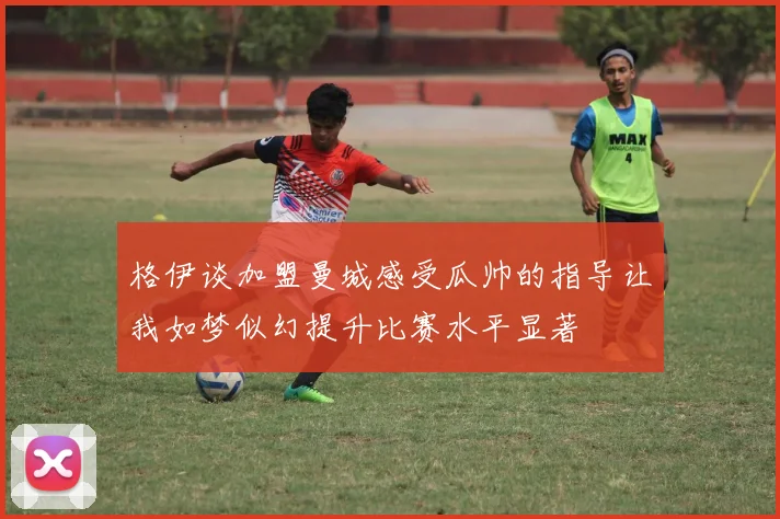 格伊谈加盟曼城感受瓜帅的指导让我如梦似幻提升比赛水平显著