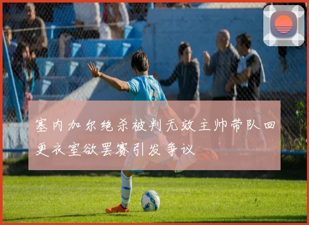 塞内加尔绝杀被判无效主帅带队回更衣室欲罢赛引发争议