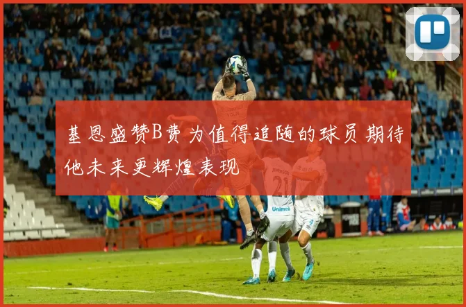 基恩盛赞B费为值得追随的球员期待他未来更辉煌表现